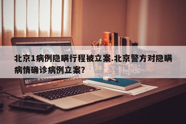 北京1病例隐瞒行程被立案.北京警方对隐瞒病情确诊病例立案？